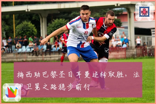 梅西助巴黎圣日耳曼逆转取胜，法甲卫冕之路稳步前行