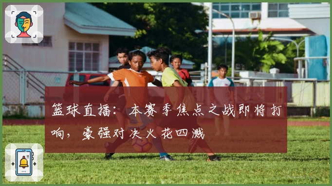 篮球直播：本赛季焦点之战即将打响，豪强对决火花四溅