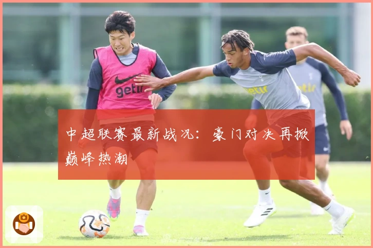 中超联赛最新战况：豪门对决再掀巅峰热潮