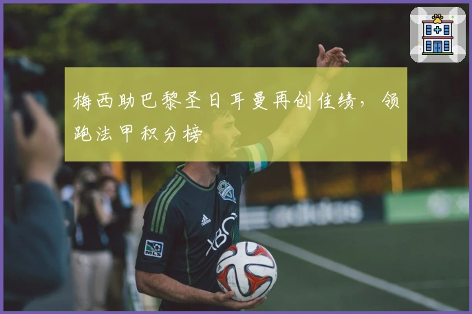 梅西助巴黎圣日耳曼再创佳绩，领跑法甲积分榜