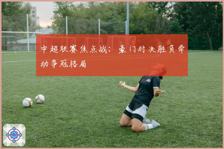 中超联赛焦点战：豪门对决胜负牵动争冠格局