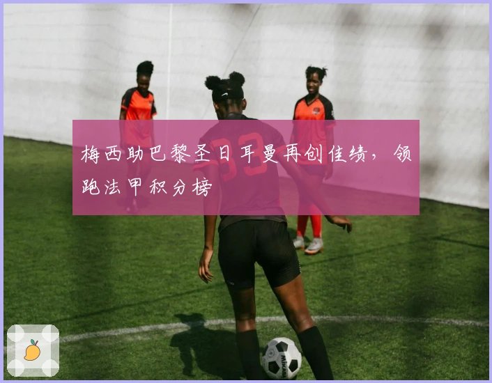 梅西助巴黎圣日耳曼再创佳绩,领跑法甲积分榜