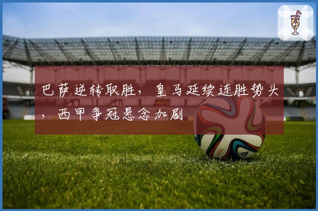 巴萨逆转取胜，皇马延续连胜势头，西甲争冠悬念加剧